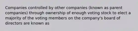 Companies controlled by other companies (known as parent companies) through ownership of enough voting stock to elect a majority of the voting members on the company's board of directors are known as