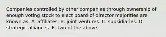 Companies controlled by other companies through ownership of enough voting stock to elect board-of-director majorities are known as: A. affiliates. B. joint ventures. C. subsidiaries. D. strategic alliances. E. two of the above.