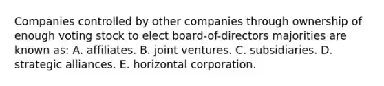 Companies controlled by other companies through ownership of enough voting stock to elect board-of-directors majorities are known as: A. affiliates. B. joint ventures. C. subsidiaries. D. strategic alliances. E. horizontal corporation.