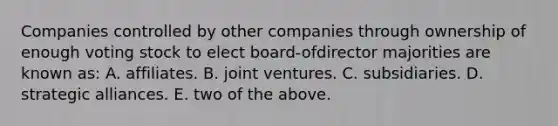 Companies controlled by other companies through ownership of enough voting stock to elect board-ofdirector majorities are known as: A. affiliates. B. joint ventures. C. subsidiaries. D. strategic alliances. E. two of the above.