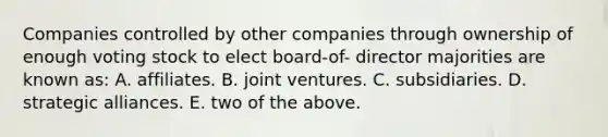 Companies controlled by other companies through ownership of enough voting stock to elect board-of- director majorities are known as: A. affiliates. B. joint ventures. C. subsidiaries. D. strategic alliances. E. two of the above.