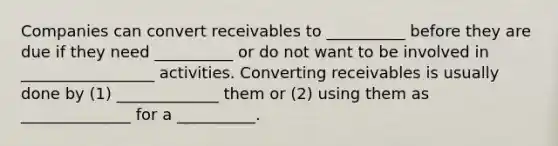 Companies can convert receivables to __________ before they are due if they need __________ or do not want to be involved in _________________ activities. Converting receivables is usually done by (1) _____________ them or (2) using them as ______________ for a __________.