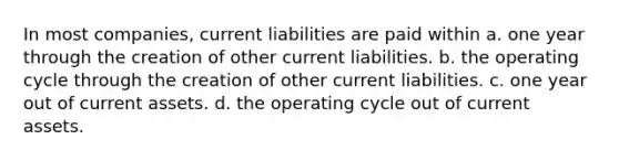 In most companies, current liabilities are paid within a. one year through the creation of other current liabilities. b. the operating cycle through the creation of other current liabilities. c. one year out of current assets. d. the operating cycle out of current assets.