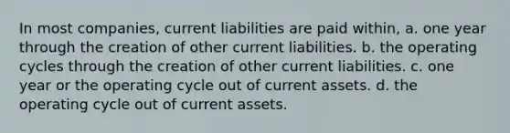 In most companies, current liabilities are paid within, a. one year through the creation of other current liabilities. b. the operating cycles through the creation of other current liabilities. c. one year or the operating cycle out of current assets. d. the operating cycle out of current assets.