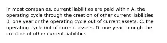 In most companies, current liabilities are paid within A. the operating cycle through the creation of other current liabilities. B. one year or the operating cycle out of current assets. C. the operating cycle out of current assets. D. one year through the creation of other current liabilities.