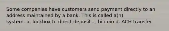 Some companies have customers send payment directly to an address maintained by a bank. This is called a(n) ___________ system. a. lockbox b. direct deposit c. bitcoin d. ACH transfer