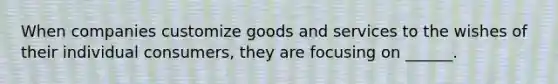 When companies customize goods and services to the wishes of their individual consumers, they are focusing on ______.