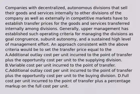 Companies with decentralized, autonomous divisions that sell their goods and services internally to other divisions of the company as well as externally in competitive markets have to establish transfer prices for the goods and services transferred internally among divisions. Generally, upper management has established such operating criteria for managing the divisions as goal congruence, subunit autonomy, and a sustained high level of management effort. An approach consistent with the above criteria would be to set the transfer price equal to the A.Additional outlay cost per unit incurred to the point of transfer plus the opportunity cost per unit to the supplying division. B.Variable cost per unit incurred to the point of transfer. C.Additional outlay cost per unit incurred to the point of transfer plus the opportunity cost per unit to the buying division. D.Full cost per unit incurred to the point of transfer plus a percentage markup on the full cost per unit.