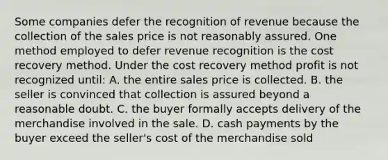 Some companies defer the recognition of revenue because the collection of the sales price is not reasonably assured. One method employed to defer revenue recognition is the cost recovery method. Under the cost recovery method profit is not recognized until: A. the entire sales price is collected. B. the seller is convinced that collection is assured beyond a reasonable doubt. C. the buyer formally accepts delivery of the merchandise involved in the sale. D. cash payments by the buyer exceed the seller's cost of the merchandise sold