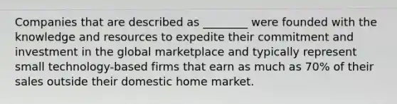 Companies that are described as ________ were founded with the knowledge and resources to expedite their commitment and investment in the global marketplace and typically represent small technology-based firms that earn as much as 70% of their sales outside their domestic home market.