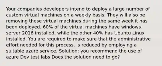 Your companies developers intend to deploy a large number of custom virtual machines on a weekly basis. They will also be removing these virtual machines during the same week it has been deployed. 60% of the virtual machines have windows server 2016 installed, while the other 40% has Ubuntu Linux installed. You are required to make sure that the administrative effort needed for this process, is reduced by employing a suitable azure service. Solution: you recommend the use of azure Dev test labs Does the solution need to go?