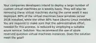 Your companies developers intend to deploy a large number of custom virtual machines on a weekly basis. They will also be removing these virtual machines during the same week it was deployed. 60% of the virtual machines have windows server 2016 installed, while the other 40% have Ubuntu Linux installed. You are required to make sure that the administrative effort, needed for this process, is reduced by employing a suitable azure service. Solution: You recommend the use of azure reserved question virtual machines instances. Does the solution meet the goal?