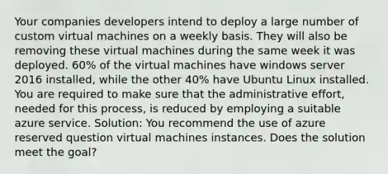 Your companies developers intend to deploy a large number of custom virtual machines on a weekly basis. They will also be removing these virtual machines during the same week it was deployed. 60% of the virtual machines have windows server 2016 installed, while the other 40% have Ubuntu Linux installed. You are required to make sure that the administrative effort, needed for this process, is reduced by employing a suitable azure service. Solution: You recommend the use of azure reserved question virtual machines instances. Does the solution meet the goal?