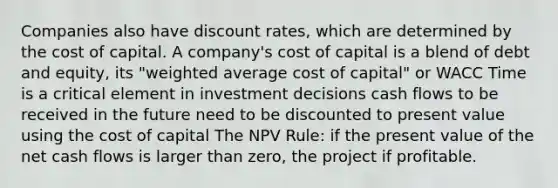 Companies also have discount rates, which are determined by the cost of capital. A company's cost of capital is a blend of debt and equity, its "weighted average cost of capital" or WACC Time is a critical element in investment decisions cash flows to be received in the future need to be discounted to present value using the cost of capital The NPV Rule: if the present value of the net cash flows is larger than zero, the project if profitable.