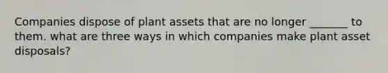 Companies dispose of plant assets that are no longer _______ to them. what are three ways in which companies make plant asset disposals?