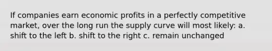 If companies earn economic profits in a perfectly competitive market, over the long run the supply curve will most likely: a. shift to the left b. shift to the right c. remain unchanged