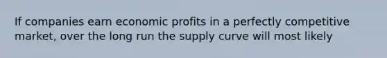 If companies earn economic profits in a perfectly competitive market, over the long run the supply curve will most likely