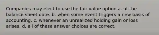 Companies may elect to use the fair value option a. at the balance sheet date. b. when some event triggers a new basis of accounting. c. whenever an unrealized holding gain or loss arises. d. all of these answer choices are correct.