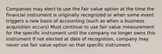 Companies may elect to use the fair value option at the time the financial instrument is originally recognized or when some event triggers a new basis of accounting (such as when a business acquisition occurs) Must continue to use fair value measurement for the specific instrument until the company no longer owns this instrument If not elected at date of recognition, company may never use fair value option on that specific instrument.