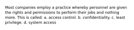 Most companies employ a practice whereby personnel are given the rights and permissions to perform their jobs and nothing more. This is called: a. access control. b. confidentiality. c. least privilege. d. system access