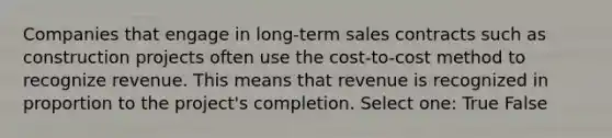 Companies that engage in long-term sales contracts such as construction projects often use the cost-to-cost method to recognize revenue. This means that revenue is recognized in proportion to the project's completion. Select one: True False