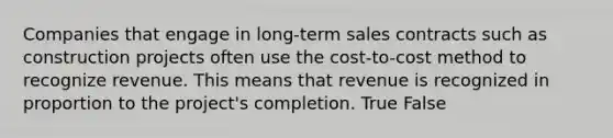 Companies that engage in long-term sales contracts such as construction projects often use the cost-to-cost method to recognize revenue. This means that revenue is recognized in proportion to the project's completion. True False