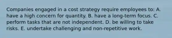 Companies engaged in a cost strategy require employees to: A. have a high concern for quantity. B. have a long-term focus. C. perform tasks that are not independent. D. be willing to take risks. E. undertake challenging and non-repetitive work.