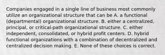 Companies engaged in a single line of business most commonly utilize an organizational structure that can be A. a functional (departmental) organizational structure. B. either a centralized, principal, or critical-path organizational structure. C. either independent, consolidated, or hybrid profit centers. D. hybrid functional organizations with a combination of decentralized and centralized decision making. E. None of these choices is correct.