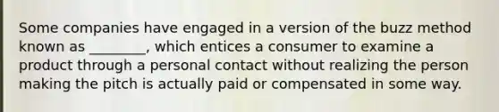 Some companies have engaged in a version of the buzz method known as​ ________, which entices a consumer to examine a product through a personal contact without realizing the person making the pitch is actually paid or compensated in some way.