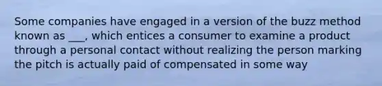 Some companies have engaged in a version of the buzz method known as ___, which entices a consumer to examine a product through a personal contact without realizing the person marking the pitch is actually paid of compensated in some way