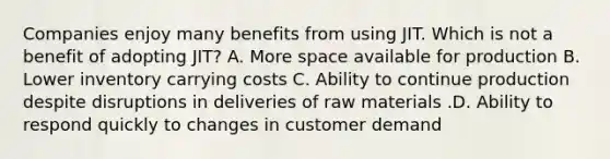 Companies enjoy many benefits from using JIT. Which is not a benefit of adopting​ JIT? A. More space available for production B. Lower inventory carrying costs C. Ability to continue production despite disruptions in deliveries of raw materials .D. Ability to respond quickly to changes in customer demand