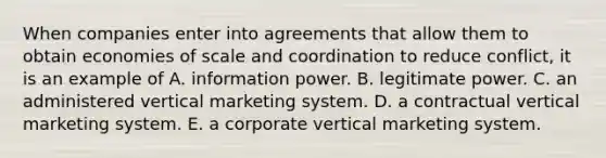 When companies enter into agreements that allow them to obtain economies of scale and coordination to reduce conflict, it is an example of A. information power. B. legitimate power. C. an administered vertical marketing system. D. a contractual vertical marketing system. E. a corporate vertical marketing system.