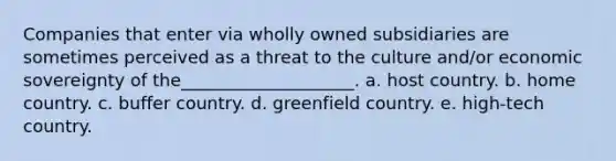 Companies that enter via wholly owned subsidiaries are sometimes perceived as a threat to the culture and/or economic sovereignty of the____________________. a. host country. b. home country. c. buffer country. d. greenfield country. e. high-tech country.