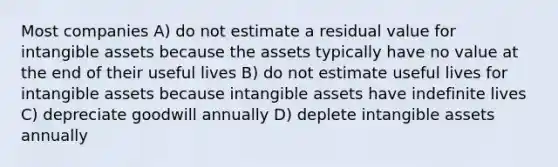 Most companies A) do not estimate a residual value for intangible assets because the assets typically have no value at the end of their useful lives B) do not estimate useful lives for intangible assets because intangible assets have indefinite lives C) depreciate goodwill annually D) deplete intangible assets annually