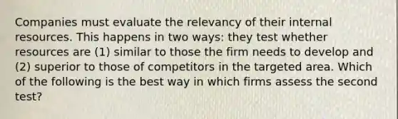 Companies must evaluate the relevancy of their internal resources. This happens in two ways: they test whether resources are (1) similar to those the firm needs to develop and (2) superior to those of competitors in the targeted area. Which of the following is the best way in which firms assess the second test?