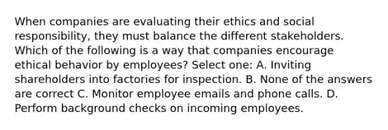 When companies are evaluating their ethics and social responsibility, they must balance the different stakeholders. Which of the following is a way that companies encourage ethical behavior by employees? Select one: A. Inviting shareholders into factories for inspection. B. None of the answers are correct C. Monitor employee emails and phone calls. D. Perform background checks on incoming employees.