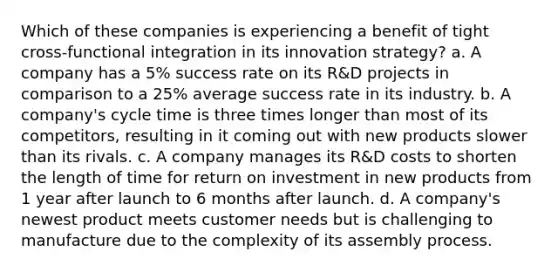 Which of these companies is experiencing a benefit of tight cross-functional integration in its innovation strategy? a. A company has a 5% success rate on its R&D projects in comparison to a 25% average success rate in its industry. b. A company's cycle time is three times longer than most of its competitors, resulting in it coming out with new products slower than its rivals. c. A company manages its R&D costs to shorten the length of time for return on investment in new products from 1 year after launch to 6 months after launch. d. A company's newest product meets customer needs but is challenging to manufacture due to the complexity of its assembly process.