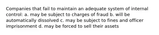 Companies that fail to maintain an adequate system of internal control: a. may be subject to charges of fraud b. will be automatically dissolved c. may be subject to fines and officer imprisonment d. may be forced to sell their assets