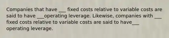 Companies that have ___ fixed costs relative to variable costs are said to have ___operating leverage. Likewise, companies with ___ fixed costs relative to variable costs are said to have___ operating leverage.