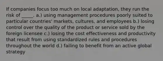 If companies focus too much on local adaptation, they run the risk of _____. a.) using management procedures poorly suited to particular countries' markets, cultures, and employees b.) losing control over the quality of the product or service sold by the foreign licensee c.) losing the cost effectiveness and productivity that result from using standardized rules and procedures throughout the world d.) failing to benefit from an active global strategy