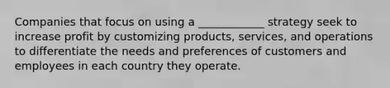 Companies that focus on using a ____________ strategy seek to increase profit by customizing products, services, and operations to differentiate the needs and preferences of customers and employees in each country they operate.