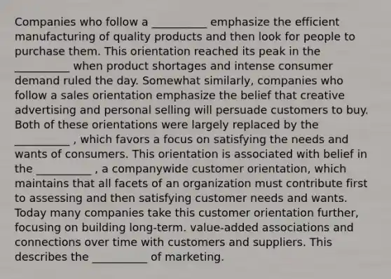 Companies who follow a __________ emphasize the efficient manufacturing of quality products and then look for people to purchase them. This orientation reached its peak in the __________ when product shortages and intense consumer demand ruled the day. Somewhat similarly, companies who follow a sales orientation emphasize the belief that creative advertising and personal selling will persuade customers to buy. Both of these orientations were largely replaced by the __________ , which favors a focus on satisfying the needs and wants of consumers. This orientation is associated with belief in the __________ , a companywide customer orientation, which maintains that all facets of an organization must contribute first to assessing and then satisfying customer needs and wants. Today many companies take this customer orientation further, focusing on building long-term. value-added associations and connections over time with customers and suppliers. This describes the __________ of marketing.