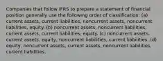 Companies that follow IFRS to prepare a statement of financial position generally use the following order of classification: (a) current assets, current liabilities, noncurrent assets, noncurrent liabilities, equity. (b) noncurrent assets, noncurrent liabilities, current assets, current liabilities, equity. (c) noncurrent assets, current assets, equity, noncurrent liabilities, current liabilities. (d) equity, noncurrent assets, current assets, noncurrent liabilities, current liabilities.