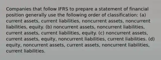 Companies that follow IFRS to prepare a statement of financial position generally use the following order of classification: (a) current assets, current liabilities, noncurrent assets, noncurrent liabilities, equity. (b) noncurrent assets, noncurrent liabilities, current assets, current liabilities, equity. (c) noncurrent assets, current assets, equity, noncurrent liabilities, current liabilities. (d) equity, noncurrent assets, current assets, noncurrent liabilities, current liabilities.