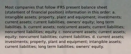 Most companies that follow IFRS present balance sheet (statement of financial position) information in this order: a. intangible assets; property, plant and equipment; investments; current assets; current liabilities; owners' equity; long term liabilities. b. current assets; noncurrent assets; current liabilities; noncurrent liabilities; equity. c. noncurrent assets; current assets; equity; noncurrent liabilities; current liabilities. d. current assets; investments; property, plant and equipment; intangible assets; current liabilities; long term liabilities; owners' equity.