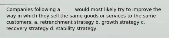 Companies following a _____ would most likely try to improve the way in which they sell the same goods or services to the same customers. a. retrenchment strategy b. growth strategy c. recovery strategy d. stability strategy