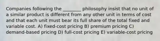 Companies following the ________ philosophy insist that no unit of a similar product is different from any other unit in terms of cost and that each unit must bear its full share of the total fixed and variable cost. A) fixed-cost pricing B) premium pricing C) demand-based pricing D) full-cost pricing E) variable-cost pricing