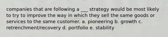 companies that are following a ___ strategy would be most likely to try to improve the way in which they sell the same goods or services to the same customer. a. pioneering b. growth c. retrenchment/recovery d. portfolio e. stability