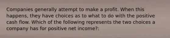 Companies generally attempt to make a profit. When this happens, they have choices as to what to do with the positive cash flow. Which of the following represents the two choices a company has for positive net income?: