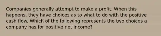 Companies generally attempt to make a profit. When this happens, they have choices as to what to do with the positive cash flow. Which of the following represents the two choices a company has for positive net income?